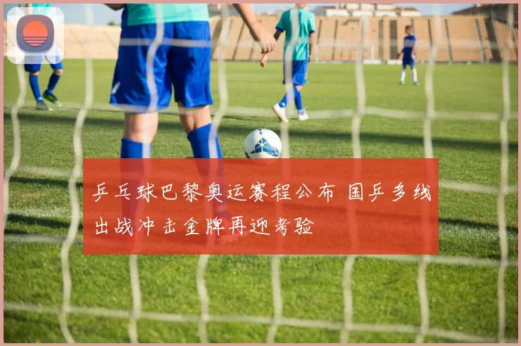 乒乓球巴黎奥运赛程公布 国乒多线出战冲击金牌再迎考验