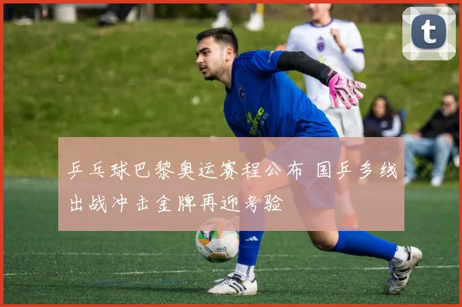 乒乓球巴黎奥运赛程公布 国乒多线出战冲击金牌再迎考验